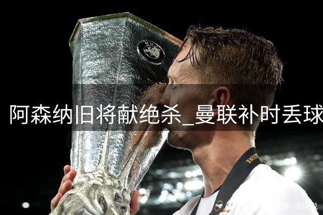 阿森纳旧将献绝杀 曼联补时丢球卡里克掩面叹息